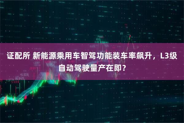 证配所 新能源乘用车智驾功能装车率飙升，L3级自动驾驶量产在即？