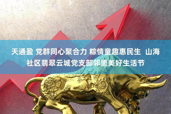 天通盈 党群同心聚合力 粽情童趣惠民生  山海社区翡翠云城党支部邻里美好生活节
