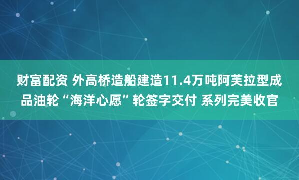 财富配资 外高桥造船建造11.4万吨阿芙拉型成品油轮“海洋心愿”轮签字交付 系列完美收官