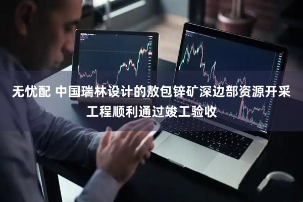 无忧配 中国瑞林设计的敖包锌矿深边部资源开采工程顺利通过竣工验收