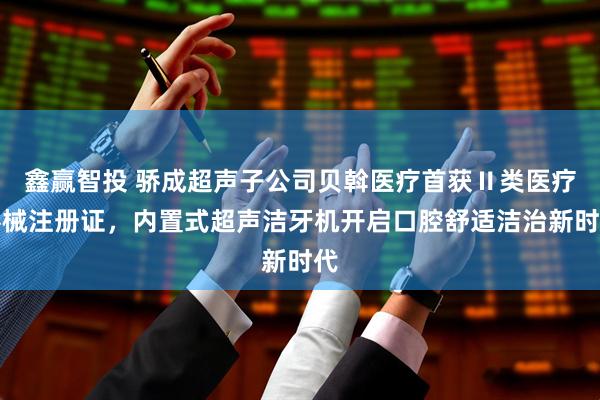 鑫赢智投 骄成超声子公司贝斡医疗首获Ⅱ类医疗器械注册证，内置式超声洁牙机开启口腔舒适洁治新时代