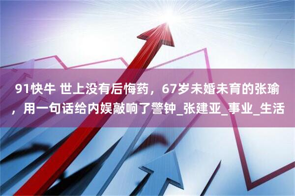 91快牛 世上没有后悔药，67岁未婚未育的张瑜，用一句话给内娱敲响了警钟_张建亚_事业_生活