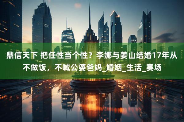 鼎信天下 把任性当个性？李娜与姜山结婚17年从不做饭，不喊公婆爸妈_婚姻_生活_赛场