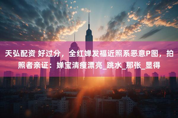 天弘配资 好过分，全红婵发福近照系恶意P图，拍照者亲证：婵宝清瘦漂亮_跳水_那张_显得