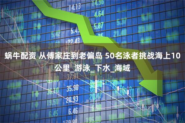 蜗牛配资 从傅家庄到老偏岛 50名泳者挑战海上10公里_游泳_下水_海域