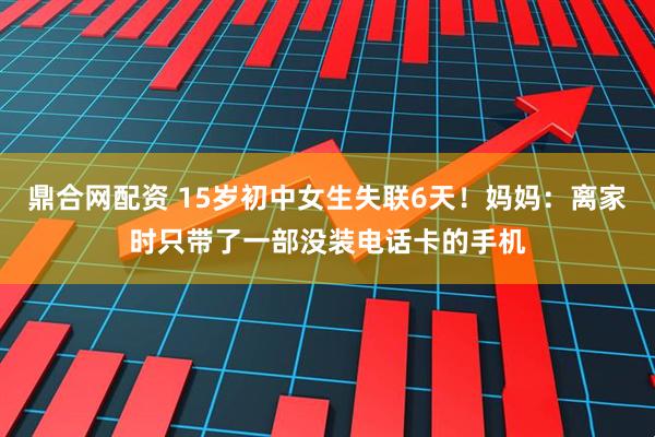鼎合网配资 15岁初中女生失联6天！妈妈：离家时只带了一部没装电话卡的手机