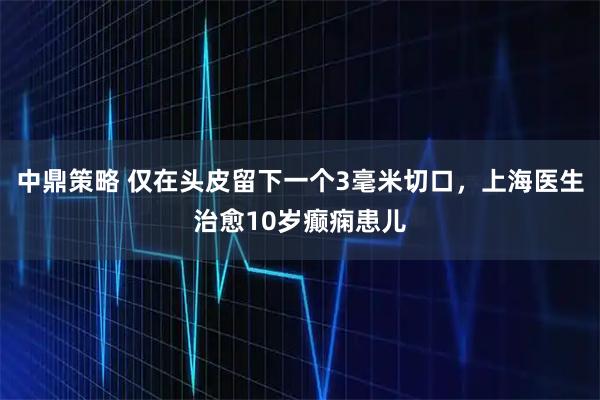 中鼎策略 仅在头皮留下一个3毫米切口，上海医生治愈10岁癫痫患儿