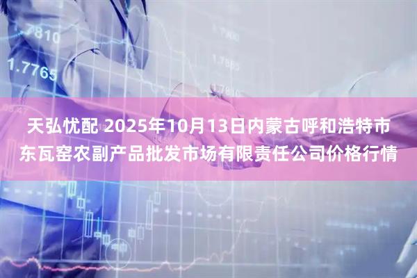 天弘忧配 2025年10月13日内蒙古呼和浩特市东瓦窑农副产品批发市场有限责任公司价格行情