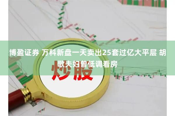 博盈证券 万科新盘一天卖出25套过亿大平层 胡歌夫妇曾低调看房