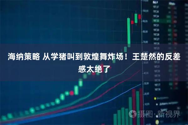 海纳策略 从学猪叫到敦煌舞炸场！王楚然的反差感太绝了