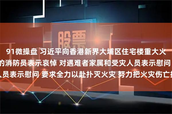 91微操盘 习近平向香港新界大埔区住宅楼重大火灾事故遇难人员和殉职的消防员表示哀悼 对遇难者家属和受灾人员表示慰问 要求全力以赴扑灭火灾 努力把火灾伤亡损失降到最低