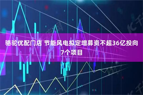 骆驼优配门店 节能风电拟定增募资不超36亿投向7个项目